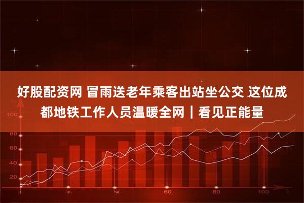好股配资网 冒雨送老年乘客出站坐公交 这位成都地铁工作人员温暖全网｜看见正能量