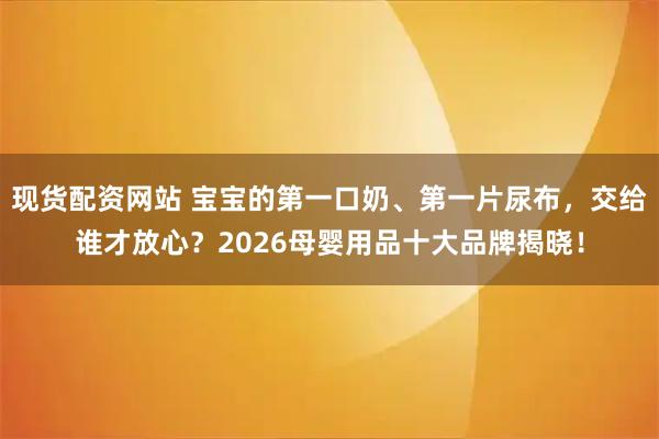 现货配资网站 宝宝的第一口奶、第一片尿布，交给谁才放心？2026母婴用品十大品牌揭晓！
