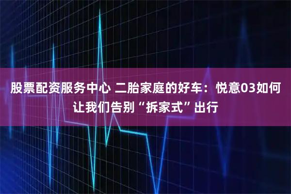 股票配资服务中心 二胎家庭的好车：悦意03如何让我们告别“拆家式”出行