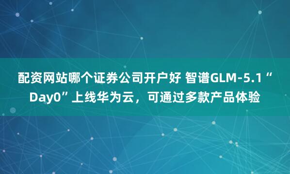 配资网站哪个证券公司开户好 智谱GLM-5.1“Day0”上线华为云，可通过多款产品体验