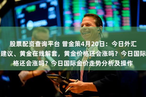 股票配资查询平台 曾金策4月20日：今日外汇黄金走势分析及操作建议、黄金在线解套，黄金价格还会涨吗？今日国际金价走势分析及操作