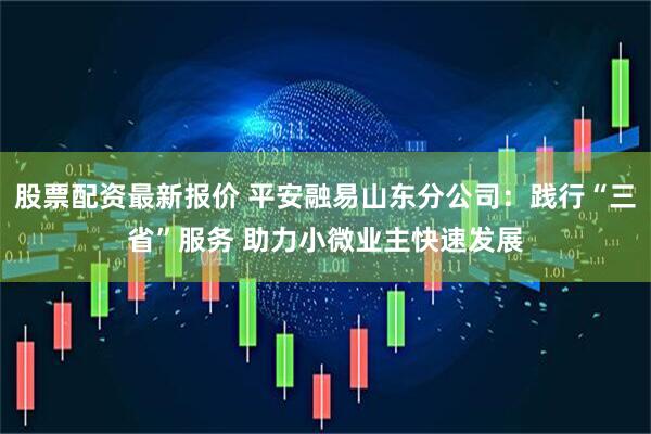 股票配资最新报价 平安融易山东分公司：践行“三省”服务 助力小微业主快速发展