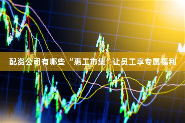 配资公司有哪些 “惠工市集”让员工享专属福利