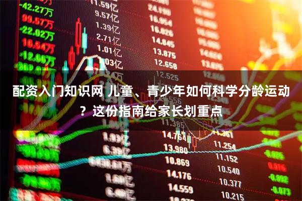 配资入门知识网 儿童、青少年如何科学分龄运动？这份指南给家长划重点