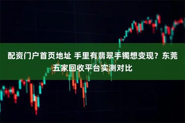 配资门户首页地址 手里有翡翠手镯想变现？东莞五家回收平台实测对比