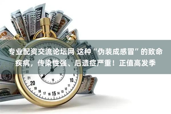 专业配资交流论坛网 这种“伪装成感冒”的致命疾病，传染性强、后遗症严重！正值高发季