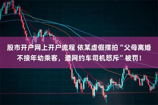 股市开户网上开户流程 依某虚假摆拍“父母离婚不接年幼乘客，遭网约车司机怒斥”被罚！