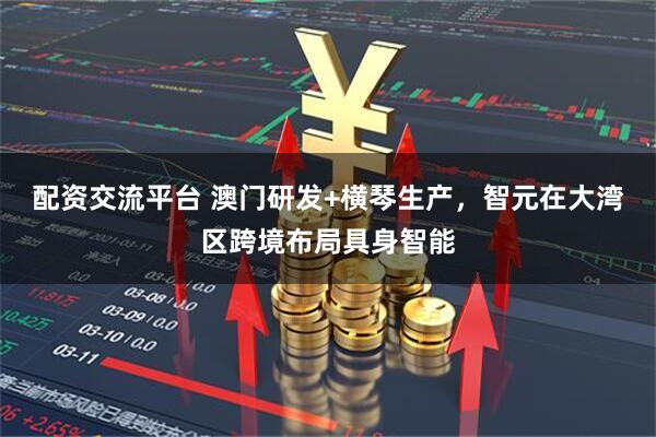 配资交流平台 澳门研发+横琴生产，智元在大湾区跨境布局具身智能