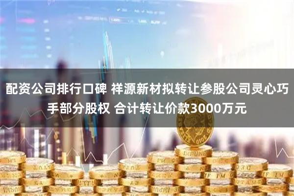 配资公司排行口碑 祥源新材拟转让参股公司灵心巧手部分股权 合计转让价款3000万元