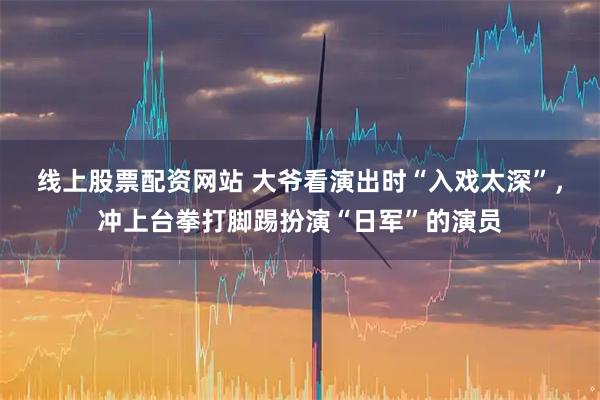 线上股票配资网站 大爷看演出时“入戏太深”，冲上台拳打脚踢扮演“日军”的演员