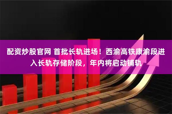 配资炒股官网 首批长轨进场！西渝高铁康渝段进入长轨存储阶段，年内将启动铺轨